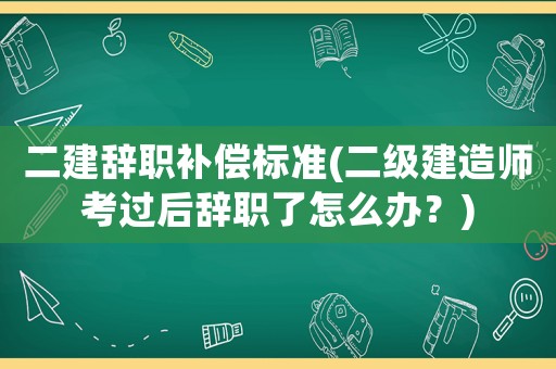 二建辭職補償標準(二級建造師考過后辭職了怎么辦？)