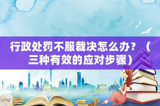 行政處罰不服裁決怎么辦？（三種有效的應對步驟）