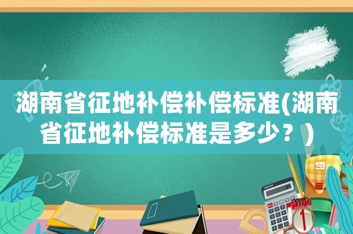 湖南省征地補償補償標準(湖南省征地補償標準是多少？)
