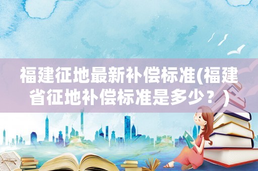 福建征地最新補償標準(福建省征地補償標準是多少？)