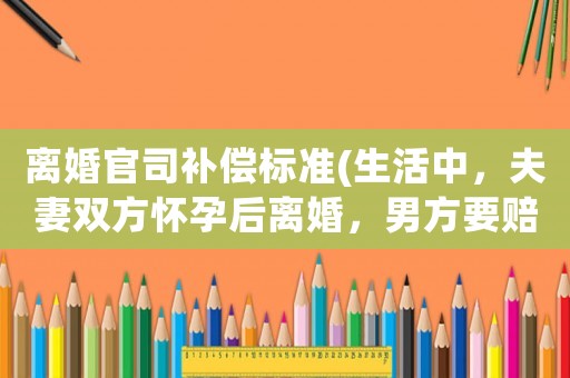 離婚官司補償標準(生活中，夫妻雙方懷孕后離婚，男方要賠償嗎？)