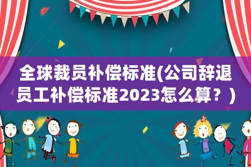 全球裁員補償標準(公司辭退員工補償標準2023怎么算？)