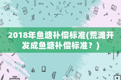 2018年魚塘補償標準(荒灘開發成魚塘補償標準？)