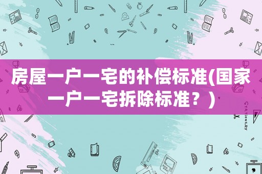 房屋一戶一宅的補(bǔ)償標(biāo)準(zhǔn)(國(guó)家一戶一宅拆除標(biāo)準(zhǔn)？)