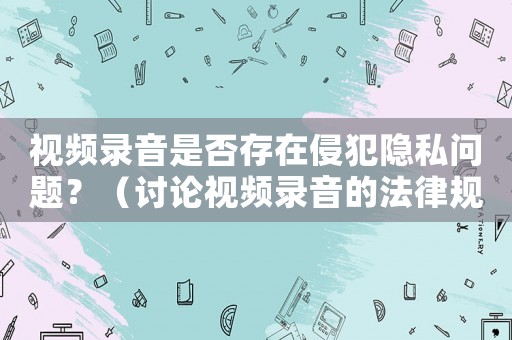 視頻錄音是否存在侵犯隱私問題？（討論視頻錄音的法律規(guī)定與合理使用）