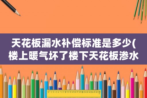 天花板漏水補償標準是多少(樓上暖氣壞了樓下天花板滲水咋辦？)
