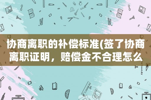 協(xié)商離職的補(bǔ)償標(biāo)準(zhǔn)(簽了協(xié)商離職證明，賠償金不合理怎么辦？)