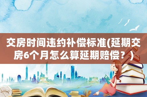交房時(shí)間違約補(bǔ)償標(biāo)準(zhǔn)(延期交房6個(gè)月怎么算延期賠償？)