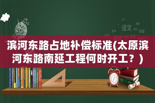濱河?xùn)|路占地補償標(biāo)準(zhǔn)(太原濱河?xùn)|路南延工程何時開工？)