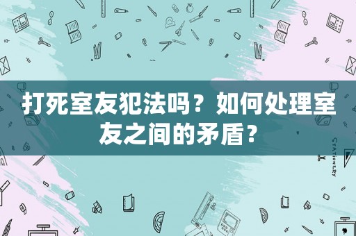 打死室友犯法嗎？如何處理室友之間的矛盾？