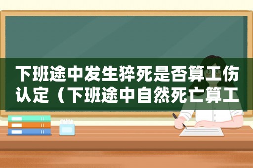 下班途中發生猝死是否算工傷認定（下班途中自然死亡算工傷嗎）
