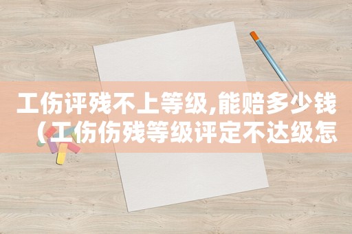 工傷評殘不上等級,能賠多少錢（工傷傷殘等級評定不達級怎么辦）