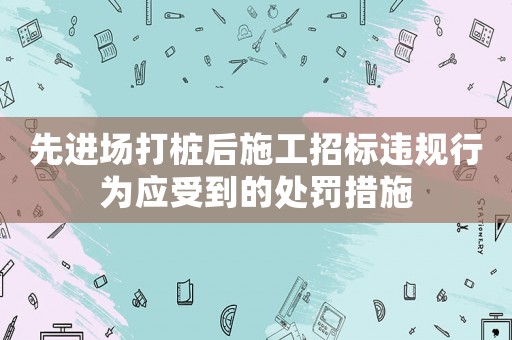 先進場打樁后施工招標違規行為應受到的處罰措施