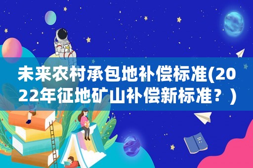 未來農村承包地補償標準(2022年征地礦山補償新標準？)
