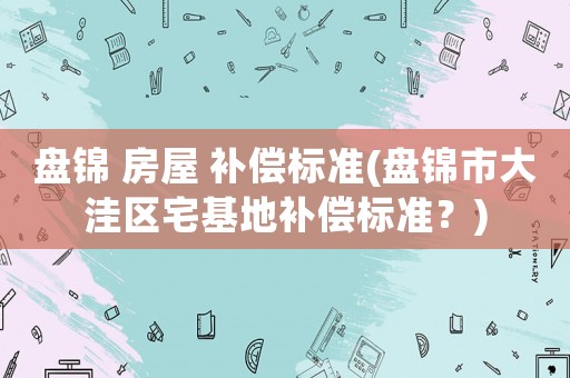 盤錦 房屋 補(bǔ)償標(biāo)準(zhǔn)(盤錦市大洼區(qū)宅基地補(bǔ)償標(biāo)準(zhǔn)？)