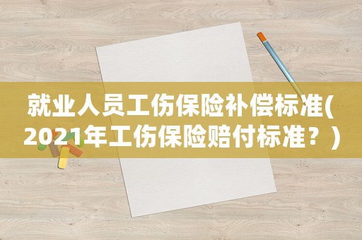 就業(yè)人員工傷保險補償標準(2021年工傷保險賠付標準？)