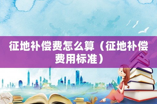 征地補償費怎么算（征地補償費用標準）