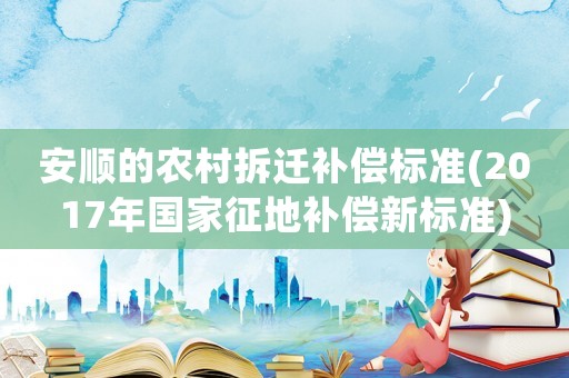 安順的農村拆遷補償標準(2017年國家征地補償新標準)