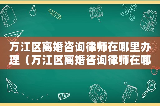 萬江區離婚咨詢律師在哪里辦理（萬江區離婚咨詢律師在哪里）