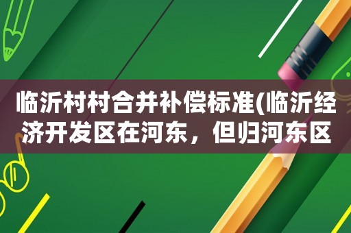 臨沂村村合并補償標準(臨沂經濟開發區在河東，但歸河東區管嗎？)