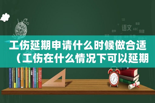 工傷延期申請什么時(shí)候做合適（工傷在什么情況下可以延期）