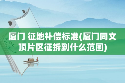 廈門 征地補(bǔ)償標(biāo)準(zhǔn)(廈門同文頂片區(qū)征拆到什么范圍)