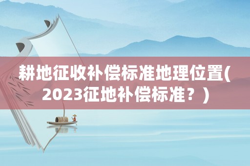 耕地征收補償標準地理位置(2023征地補償標準？)