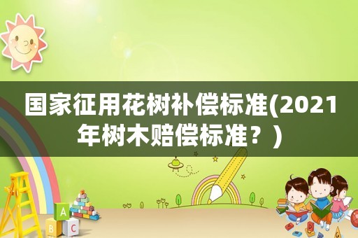 國家征用花樹補償標準(2021年樹木賠償標準？)