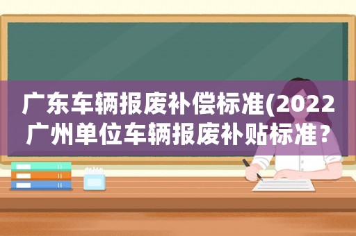 廣東車輛報(bào)廢補(bǔ)償標(biāo)準(zhǔn)(2022廣州單位車輛報(bào)廢補(bǔ)貼標(biāo)準(zhǔn)？)