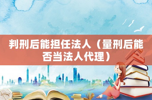 判刑后能擔任法人（量刑后能否當法人代理）