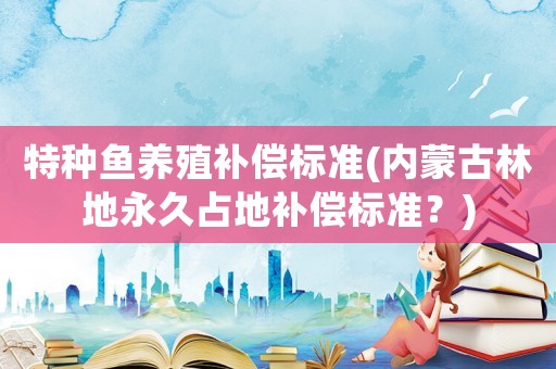 特種魚養殖補償標準(內蒙古林地永久占地補償標準？)