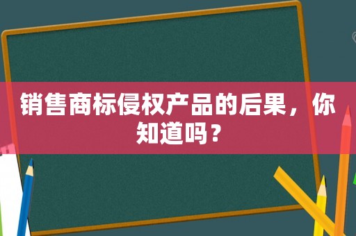 銷售商標侵權(quán)產(chǎn)品的后果，你知道嗎？