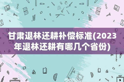 甘肅退林還耕補償標準(2023年退林還耕有哪幾個省份)