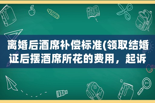 離婚后酒席補償標準(領取結婚證后擺酒席所花的費用，起訴離婚是否需要承擔？)