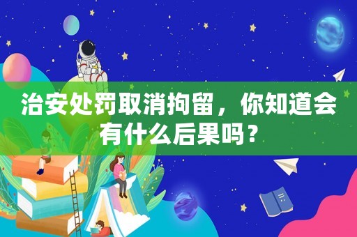 治安處罰取消拘留，你知道會有什么后果嗎？