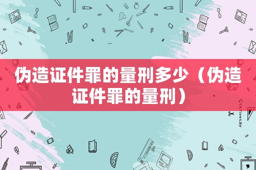 偽造證件罪的量刑多少（偽造證件罪的量刑）