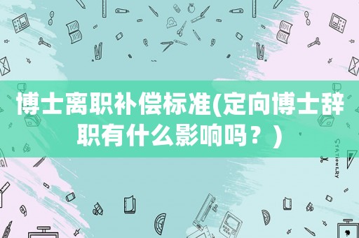 博士離職補償標準(定向博士辭職有什么影響嗎？)