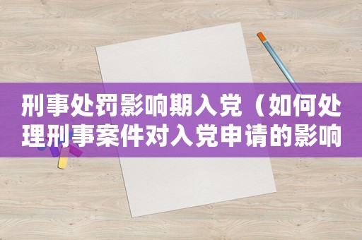 刑事處罰影響期入黨（如何處理刑事案件對入黨申請的影響）