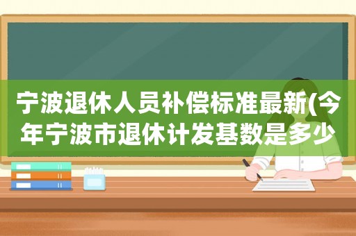 寧波退休人員補償標(biāo)準(zhǔn)最新(今年寧波市退休計發(fā)基數(shù)是多少)
