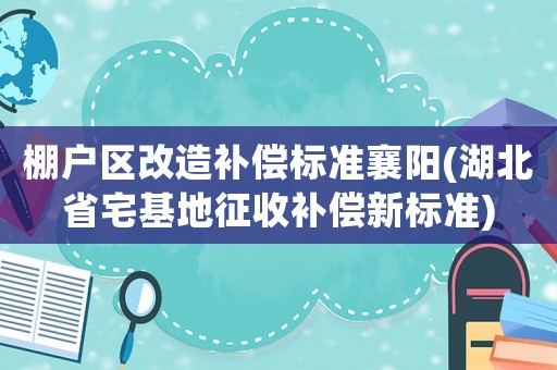 棚戶區(qū)改造補(bǔ)償標(biāo)準(zhǔn)襄陽(湖北省宅基地征收補(bǔ)償新標(biāo)準(zhǔn))