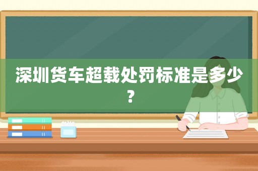 深圳貨車超載處罰標準是多少？