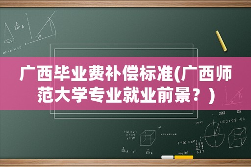 廣西畢業(yè)費(fèi)補(bǔ)償標(biāo)準(zhǔn)(廣西師范大學(xué)專業(yè)就業(yè)前景？)