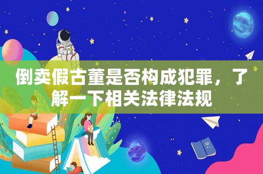 倒賣假古董是否構成犯罪，了解一下相關法律法規