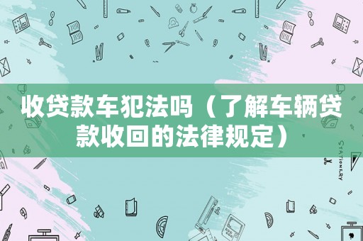 收貸款車犯法嗎（了解車輛貸款收回的法律規定）