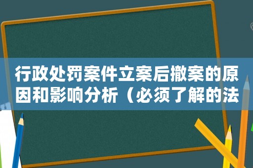 行政處罰案件立案后撤案的原因和影響分析（必須了解的法律知識）