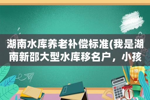 湖南水庫養(yǎng)老補(bǔ)償標(biāo)準(zhǔn)(我是湖南新邵大型水庫移名戶，小孩讀高中大學(xué)有補(bǔ)助嗎)