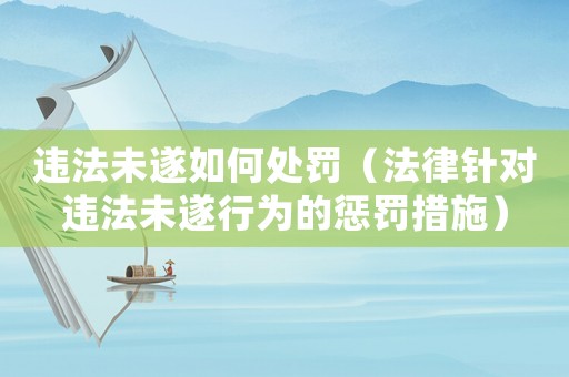 違法未遂如何處罰（法律針對違法未遂行為的懲罰措施）