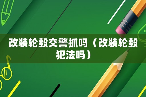 改裝輪轂交警抓嗎（改裝輪轂犯法嗎）