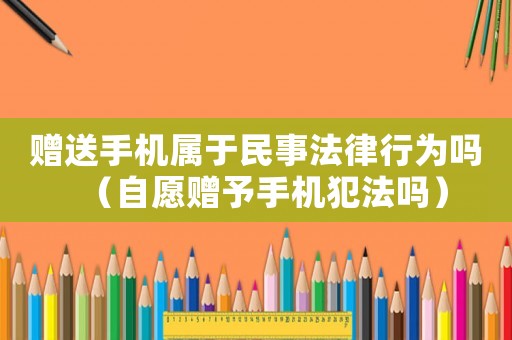 贈(zèng)送手機(jī)屬于民事法律行為嗎（自愿贈(zèng)予手機(jī)犯法嗎）