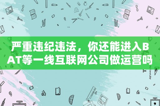 嚴重違紀違法，你還能進入BAT等一線互聯網公司做運營嗎？